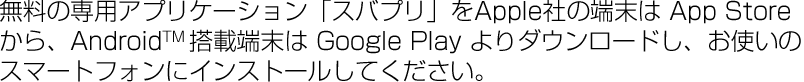 無料の専用アプリケーション「スバプリ」をApple社の端末は App Store から、AndroidTM 搭載端末は Google Play よりダウンロードし、お使いのスマートフォンにインストールしてください。