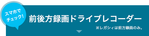 スマホでチェック！前後方録画ドライブレコーダー　※レガシィは前方録画のみ。